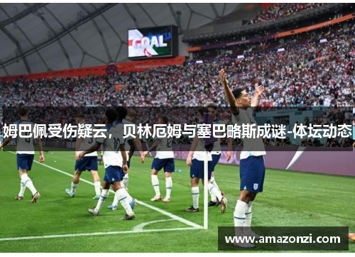 姆巴佩受伤疑云，贝林厄姆与塞巴略斯成谜-体坛动态